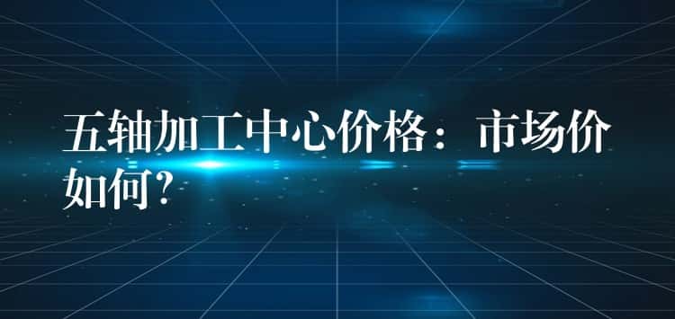五轴加工中心价格：市场价如何？
